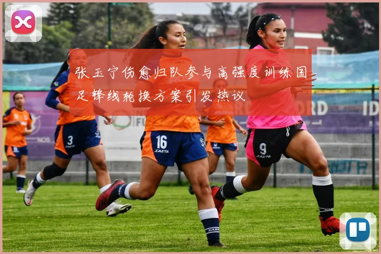 张玉宁伤愈归队参与高强度训练国足锋线轮换方案引发热议